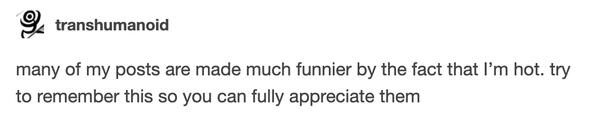 many of my posts are made much funnier by the fact that I’m hot. try to remember this so you can fully appreciate them