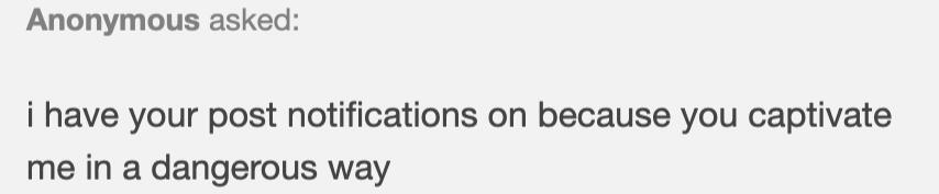 anon said: i have your post notifications on because you captivate me in a dangerous way